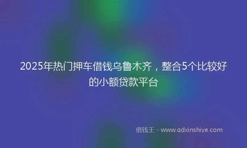 2025年热门押车借钱乌鲁木齐，整合5个比较好的小额贷款平台