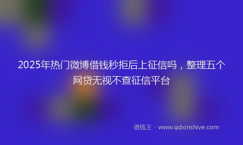 2025年热门微博借钱秒拒后上征信吗，整理五个网贷无视不查征信平台