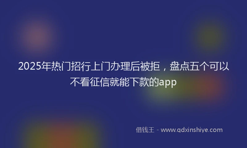 2025年热门招行上门办理后被拒，盘点五个可以不看征信就能下款的app