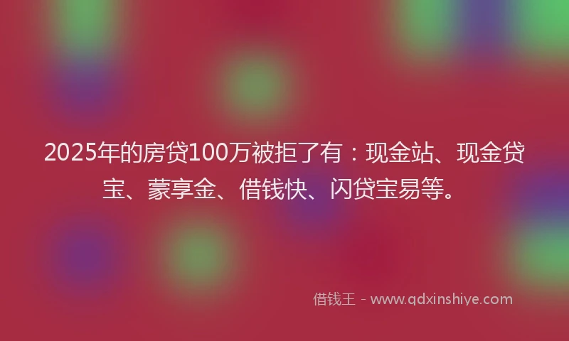 2025年的房贷100万被拒了有：现金站、现金贷宝、蒙享金、借钱快、闪贷宝易等。