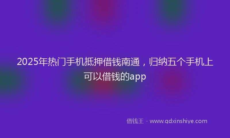 2025年热门手机抵押借钱南通，归纳五个手机上可以借钱的app