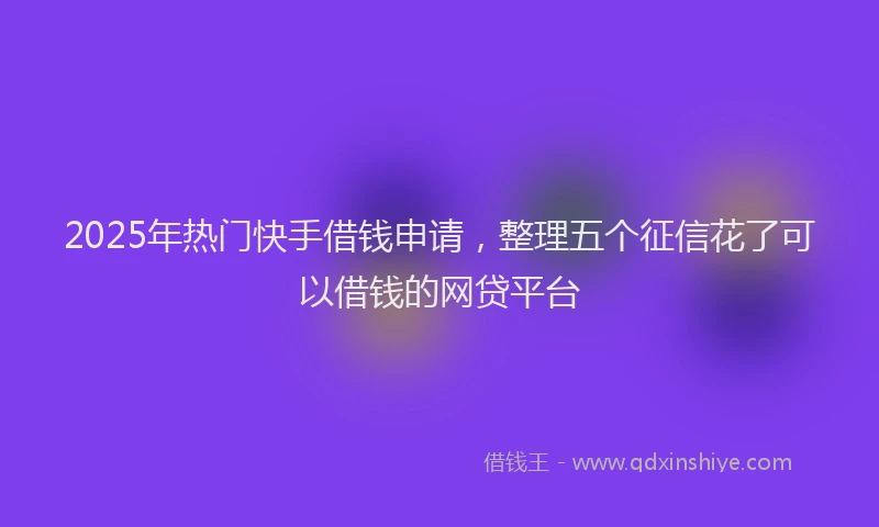 2025年热门快手借钱申请，整理五个征信花了可以借钱的网贷平台