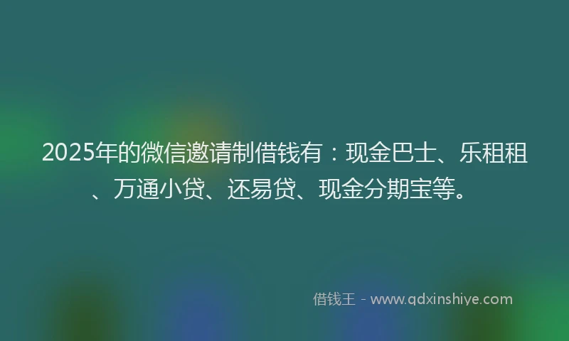 2025年的微信邀请制借钱有：现金巴士、乐租租、万通小贷、还易贷、现金分期宝等。