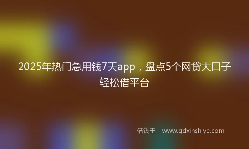2025年热门急用钱7天app，盘点5个网贷大口子轻松借平台