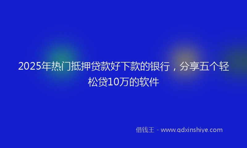 2025年热门抵押贷款好下款的银行，分享五个轻松贷10万的软件