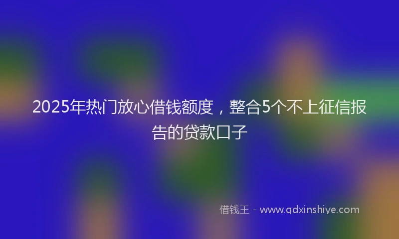 2025年热门放心借钱额度，整合5个不上征信报告的贷款口子