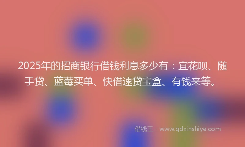 2025年的招商银行借钱利息多少有：宜花呗、随手贷、蓝莓买单、快借速贷宝盒、有钱来等。