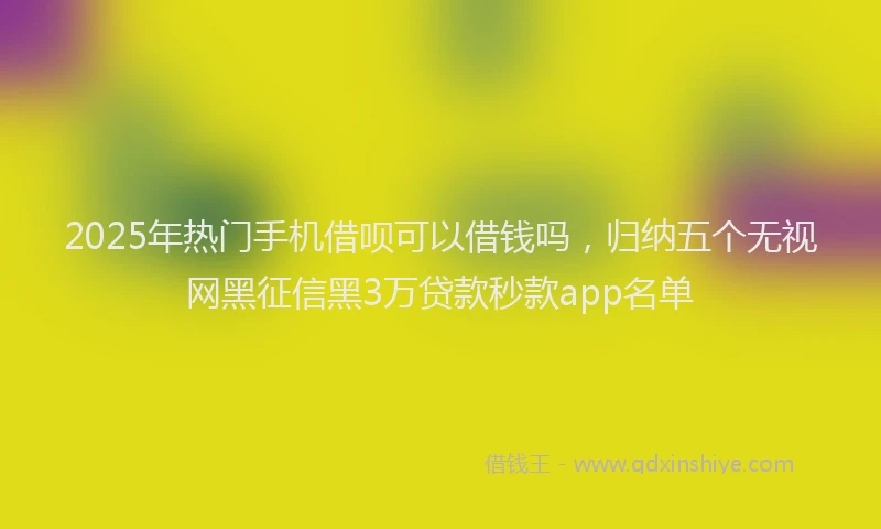 2025年热门手机借呗可以借钱吗，归纳五个无视网黑征信黑3万贷款秒款app名单