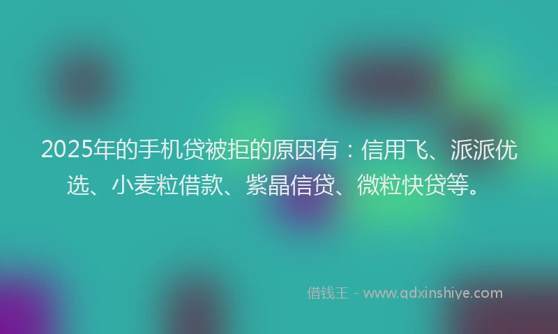 2025年的手机贷被拒的原因有：信用飞、派派优选、小麦粒借款、紫晶信贷、微粒快贷等。