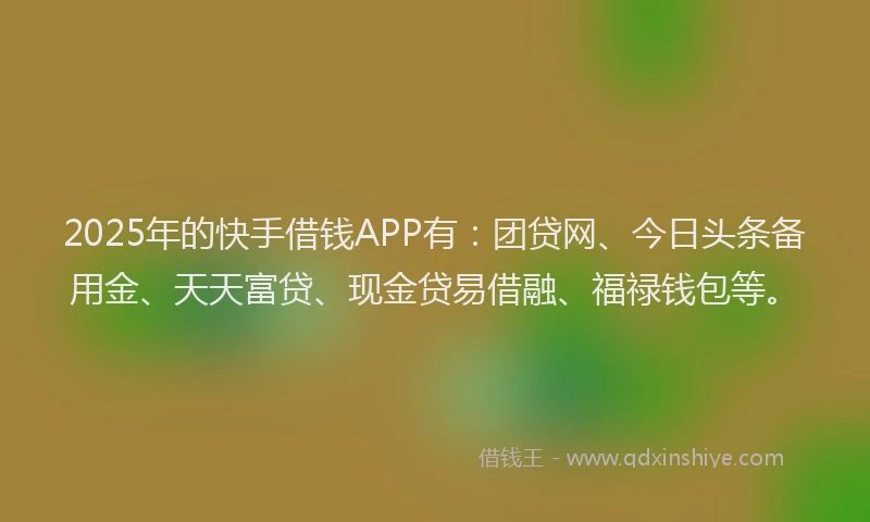 2025年的快手借钱APP有：团贷网、今日头条备用金、天天富贷、现金贷易借融、福禄钱包等。