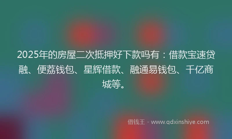 2025年的房屋二次抵押好下款吗有：借款宝速贷融、便荔钱包、星辉借款、融通易钱包、千亿商城等。