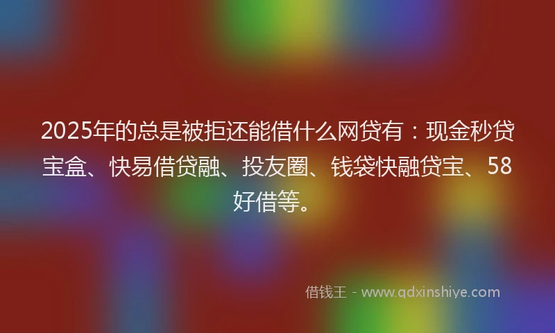 2025年的总是被拒还能借什么网贷有：现金秒贷宝盒、快易借贷融、投友圈、钱袋快融贷宝、58好借等。
