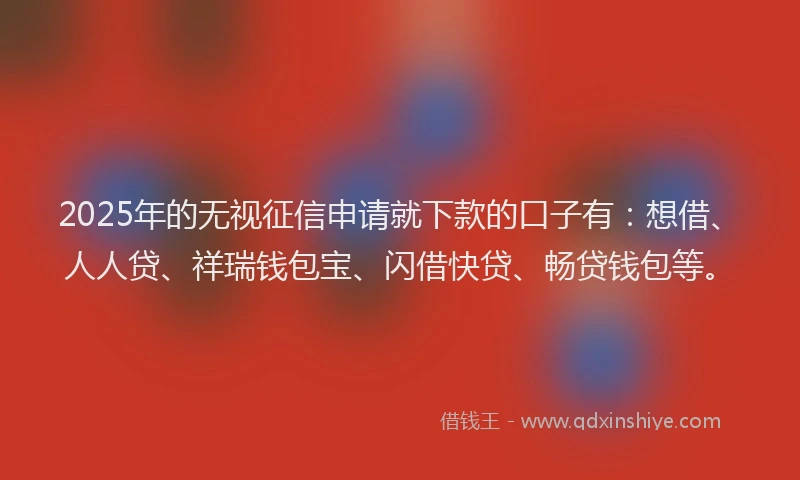 2025年的无视征信申请就下款的口子有：想借、人人贷、祥瑞钱包宝、闪借快贷、畅贷钱包等。