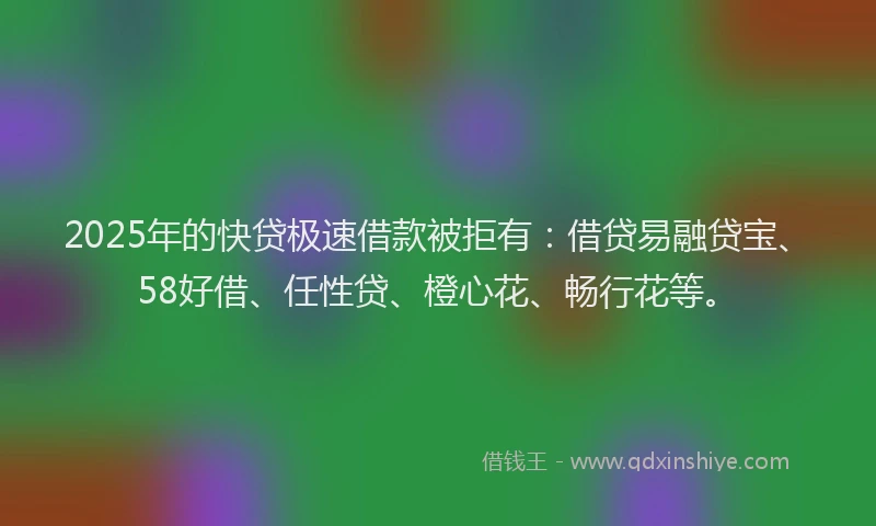 2025年的快贷极速借款被拒有：借贷易融贷宝、58好借、任性贷、橙心花、畅行花等。