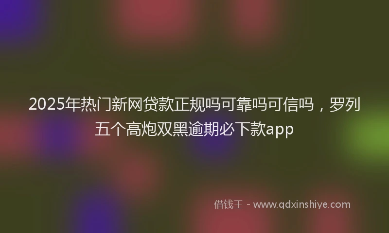 2025年热门新网贷款正规吗可靠吗可信吗，罗列五个高炮双黑逾期必下款app