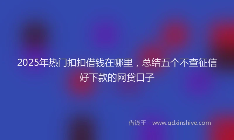 2025年热门扣扣借钱在哪里，总结五个不查征信好下款的网贷口子