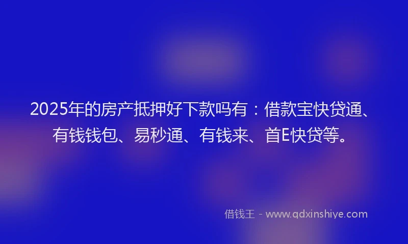 2025年的房产抵押好下款吗有：借款宝快贷通、有钱钱包、易秒通、有钱来、首E快贷等。