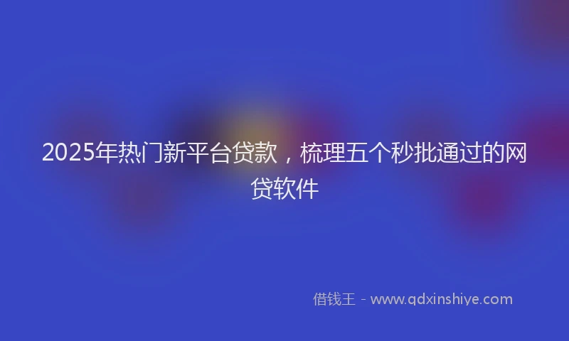 2025年热门新平台贷款，梳理五个秒批通过的网贷软件