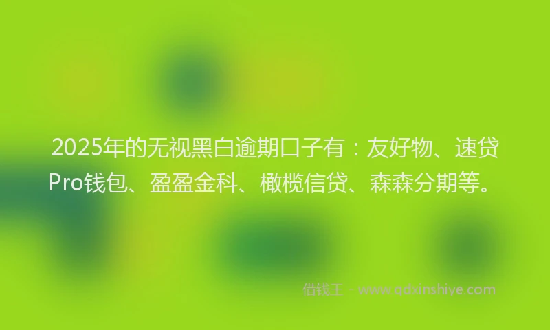 2025年的无视黑白逾期口子有：友好物、速贷Pro钱包、盈盈金科、橄榄信贷、森森分期等。