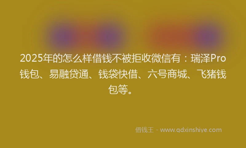 2025年的怎么样借钱不被拒收微信有：瑞泽Pro钱包、易融贷通、钱袋快借、六号商城、飞猪钱包等。