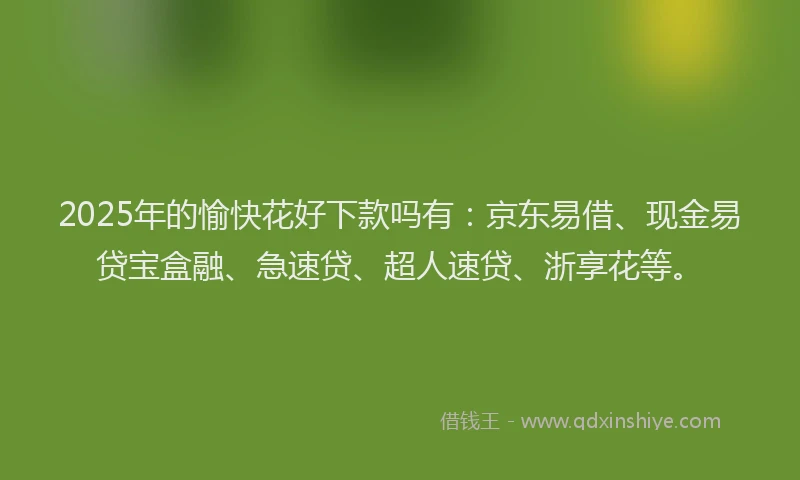 2025年的愉快花好下款吗有：京东易借、现金易贷宝盒融、急速贷、超人速贷、浙享花等。