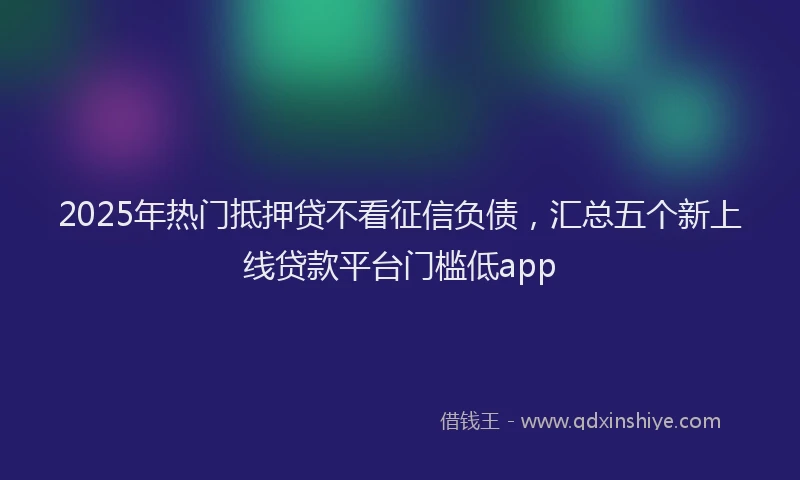 2025年热门抵押贷不看征信负债，汇总五个新上线贷款平台门槛低app