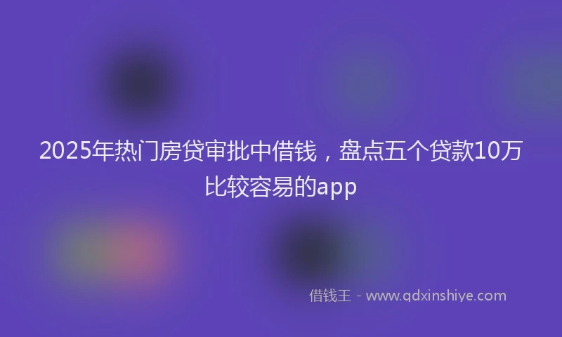 2025年热门房贷审批中借钱，盘点五个贷款10万比较容易的app