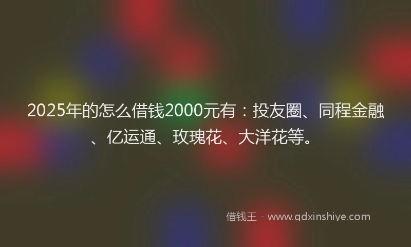 2025年的怎么借钱2000元有：投友圈、同程金融、亿运通、玫瑰花、大洋花等。