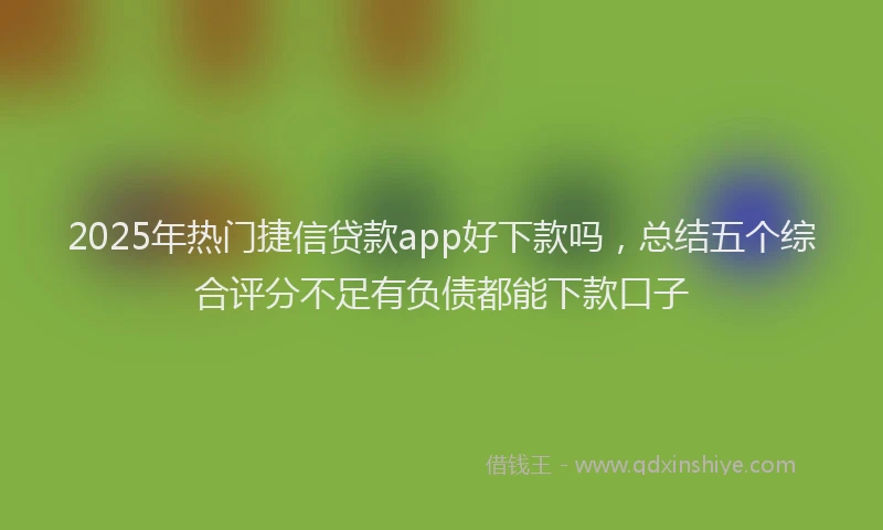 2025年热门捷信贷款app好下款吗，总结五个综合评分不足有负债都能下款口子