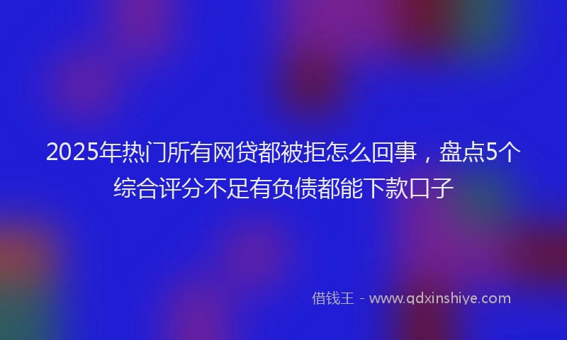 2025年热门所有网贷都被拒怎么回事，盘点5个综合评分不足有负债都能下款口子