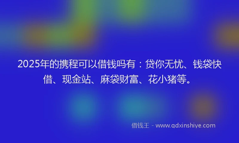 2025年的携程可以借钱吗有：贷你无忧、钱袋快借、现金站、麻袋财富、花小猪等。