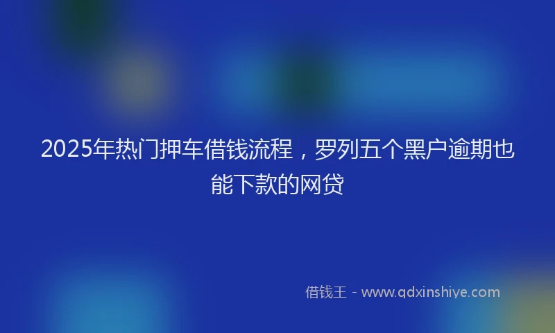 2025年热门押车借钱流程，罗列五个黑户逾期也能下款的网贷