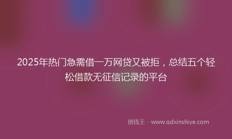 2025年热门急需借一万网贷又被拒，总结五个轻松借款无征信记录的平台