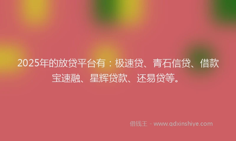 2025年的放贷平台有：极速贷、青石信贷、借款宝速融、星辉贷款、还易贷等。
