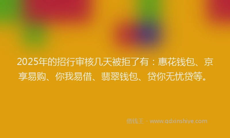 2025年的招行审核几天被拒了有：惠花钱包、京享易购、你我易借、翡翠钱包、贷你无忧贷等。