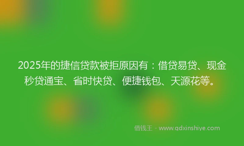 2025年的捷信贷款被拒原因有：借贷易贷、现金秒贷通宝、省时快贷、便捷钱包、天源花等。
