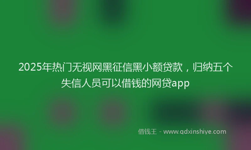 2025年热门无视网黑征信黑小额贷款，归纳五个失信人员可以借钱的网贷app