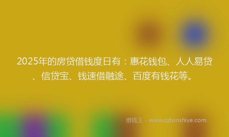 2025年的房贷借钱度日有：惠花钱包、人人易贷、信贷宝、钱速借融途、百度有钱花等。