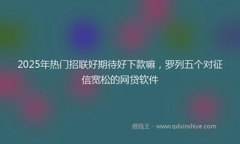 2025年热门招联好期待好下款嘛，罗列五个对征信宽松的网贷软件