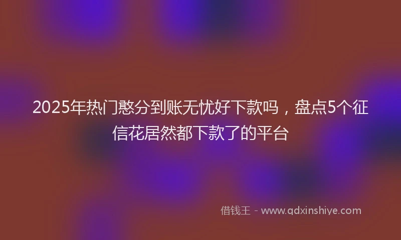 2025年热门憨分到账无忧好下款吗，盘点5个征信花居然都下款了的平台