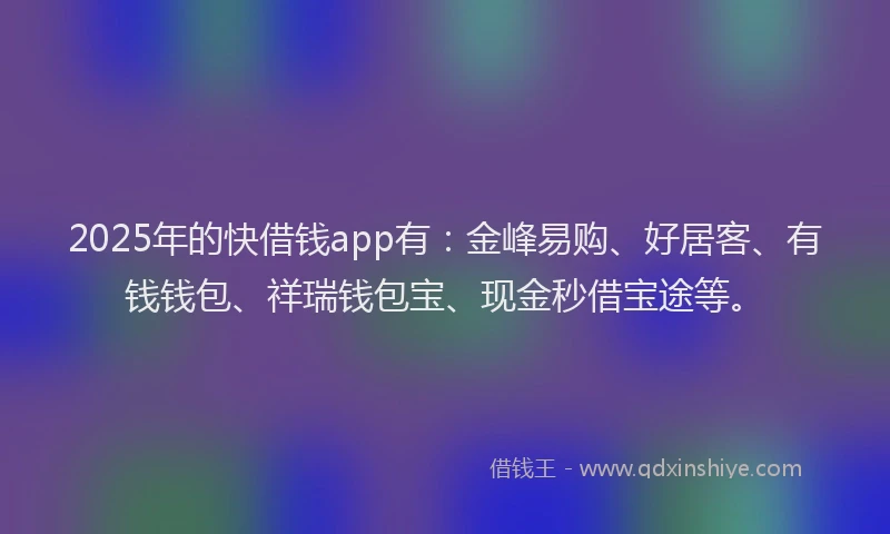 2025年的快借钱app有：金峰易购、好居客、有钱钱包、祥瑞钱包宝、现金秒借宝途等。