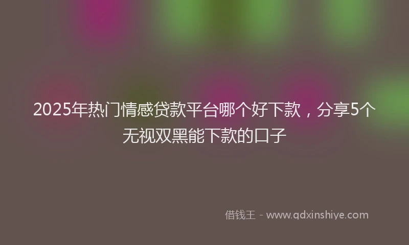 2025年热门情感贷款平台哪个好下款，分享5个无视双黑能下款的口子