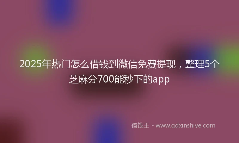 2025年热门怎么借钱到微信免费提现，整理5个芝麻分700能秒下的app