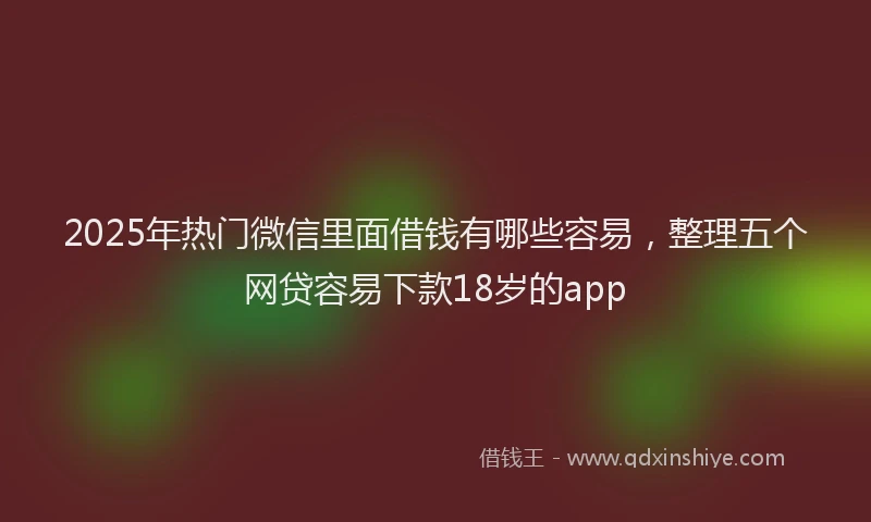 2025年热门微信里面借钱有哪些容易，整理五个网贷容易下款18岁的app