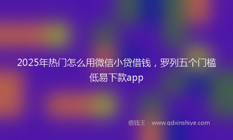 2025年热门怎么用微信小贷借钱，罗列五个门槛低易下款app