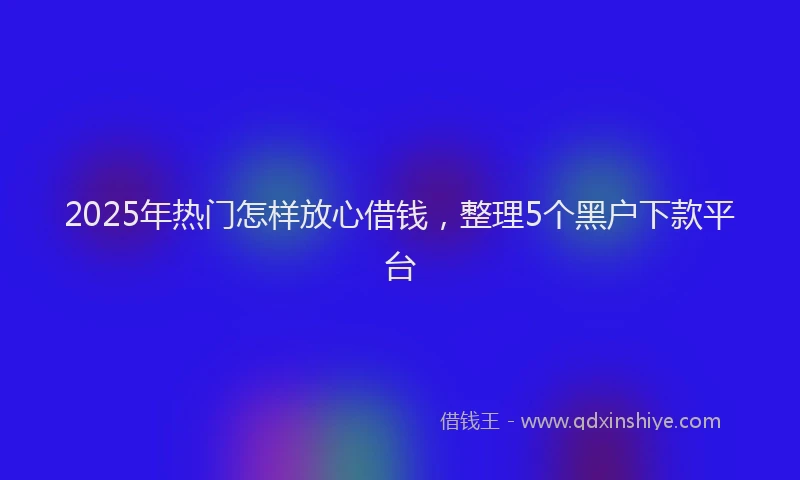 2025年热门怎样放心借钱，整理5个黑户下款平台