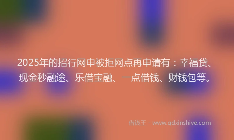 2025年的招行网申被拒网点再申请有：幸福贷、现金秒融途、乐借宝融、一点借钱、财钱包等。