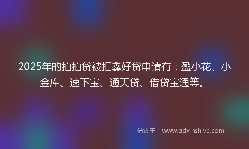 2025年的拍拍贷被拒鑫好贷申请有：盈小花、小金库、速下宝、通天贷、借贷宝通等。