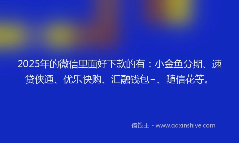 2025年的微信里面好下款的有：小金鱼分期、速贷侠通、优乐快购、汇融钱包+、随信花等。