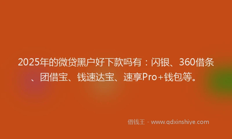 2025年的微贷黑户好下款吗有：闪银、360借条、团借宝、钱速达宝、速享Pro+钱包等。